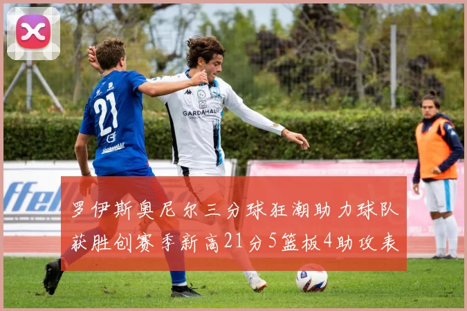 罗伊斯奥尼尔三分球狂潮助力球队获胜创赛季新高21分5篮板4助攻表现出色
