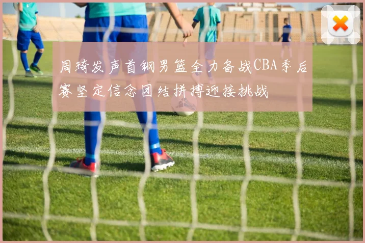周琦发声首钢男篮全力备战CBA季后赛坚定信念团结拼搏迎接挑战