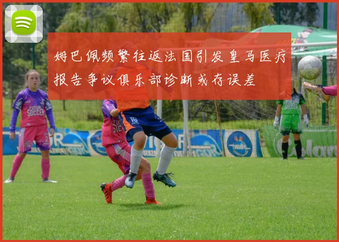 姆巴佩频繁往返法国引发皇马医疗报告争议俱乐部诊断或存误差