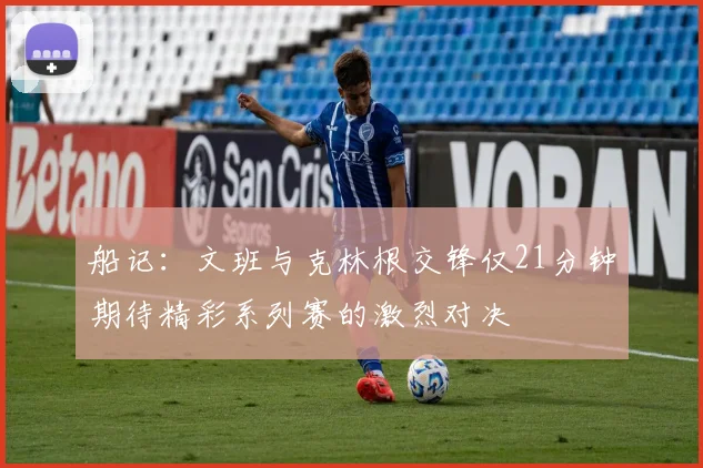 船记：文班与克林根交锋仅21分钟期待精彩系列赛的激烈对决