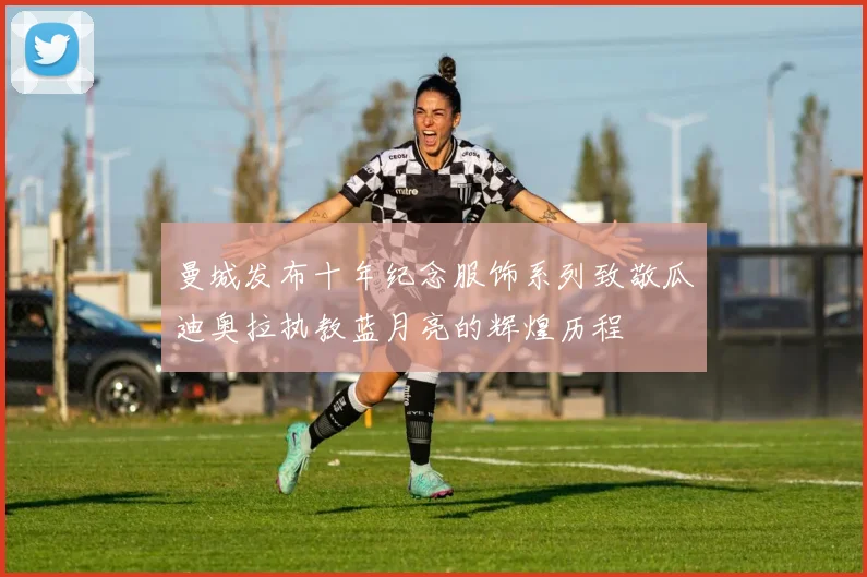 曼城发布十年纪念服饰系列致敬瓜迪奥拉执教蓝月亮的辉煌历程