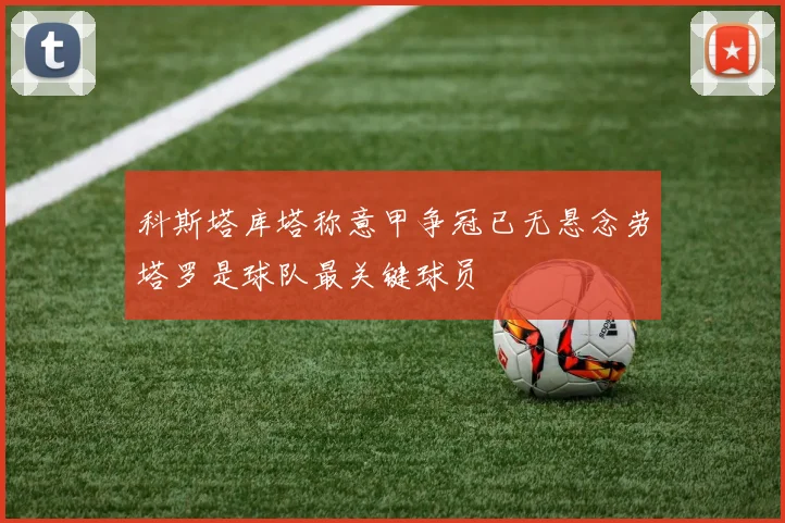 科斯塔库塔称意甲争冠已无悬念劳塔罗是球队最关键球员