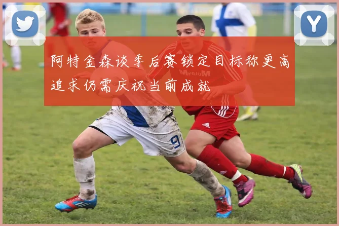 阿特金森谈季后赛锁定目标称更高追求仍需庆祝当前成就