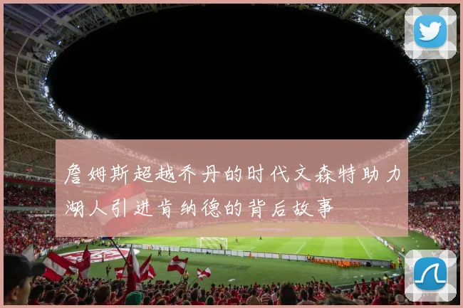詹姆斯超越乔丹的时代文森特助力湖人引进肯纳德的背后故事