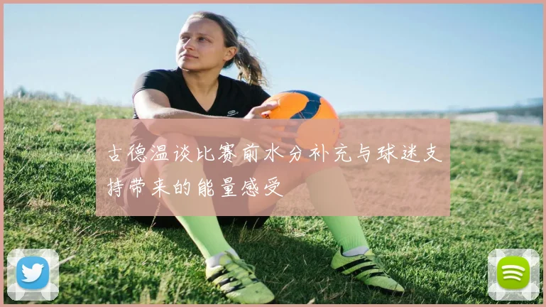 古德温谈比赛前水分补充与球迷支持带来的能量感受