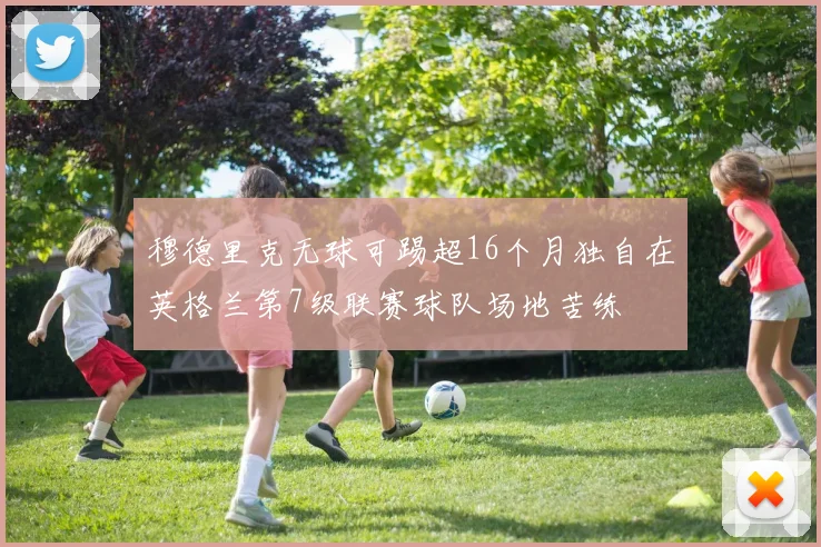 穆德里克无球可踢超16个月独自在英格兰第7级联赛球队场地苦练