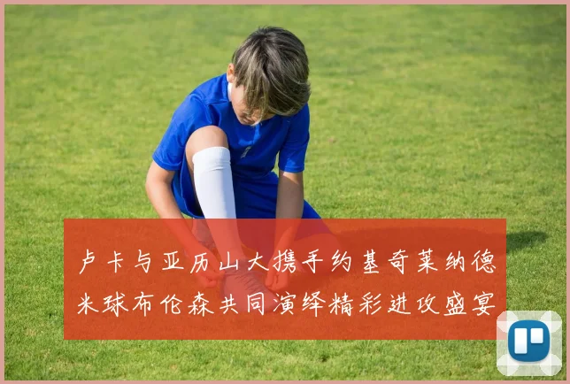 卢卡与亚历山大携手约基奇莱纳德米球布伦森共同演绎精彩进攻盛宴