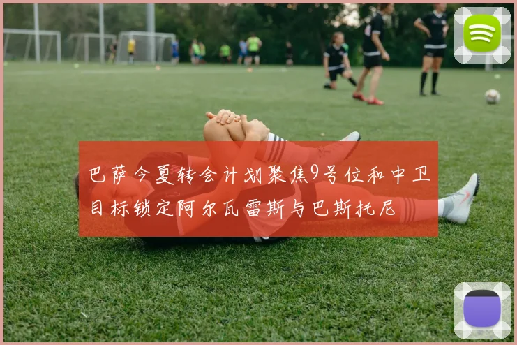 巴萨今夏转会计划聚焦9号位和中卫目标锁定阿尔瓦雷斯与巴斯托尼