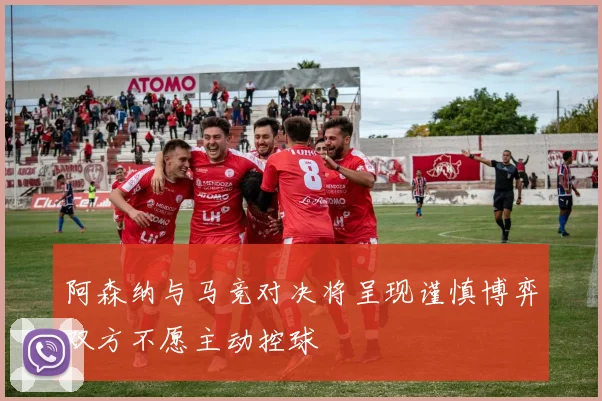 阿森纳与马竞对决将呈现谨慎博弈双方不愿主动控球