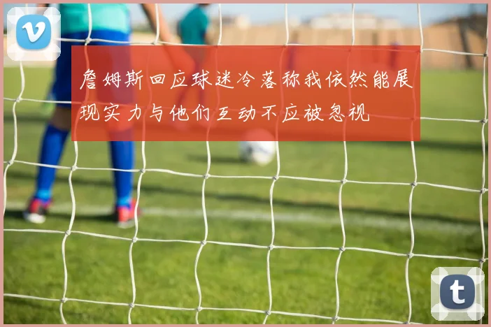 詹姆斯回应球迷冷落称我依然能展现实力与他们互动不应被忽视