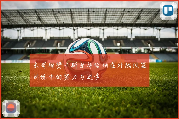 米奇称赞卡斯尔与哈珀在外线投篮训练中的努力与进步